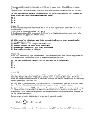 The sequence (C) creates the hash table as 42, 23 and 34 appear before 52 and 33, and 46 appears
before 33.
The sequence (D) doesn’t create the hash table as the element 33 appears before 23 in this sequence.
39) How many different insertion sequences of the key values using the same hash function and
linear probing will result in the hash table shown above?
(A) 10
(B) 20
(C) 30
(D) 40
Answer (C)
In a valid insertion sequence, the elements 42, 23 and 34 must appear before 52 and 33, and 46 must
appear before 33.
Total number of different sequences = 3! x 5 = 30
In the above expression, 3! is for elements 42, 23 and 34 as they can appear in any order, and 5 is for
element 46 as it can appear at 5 different places.
40) Which one of the following is a key factor for preferring B-trees to binary search trees for
indexing database relations?
(a) Database relations have a large number of records
(b) Database relations are sorted on the primary key
(c) B-trees require less memory than binary search trees
(d) Data transfer form disks is in blocks.
Answer (d)
A disk block contains fairly large number of keys. Unlike BST where each node contains only one key, B-
Tree is designed to contain large number of keys so that tree height is small.
41) How many distinct binary search trees can be created out of 4 distinct keys?
(a) 5
(b) 14
(c) 24
(d) 42
Answer (b)
Here is a systematic way to enumerate these BSTs. Consider all possible binary search trees with each
element at the root. If there are n nodes, then for each choice of root node, there are n – 1 non-root
nodes and these non-root nodes must be partitioned into those that are less than a chosen root and those
that are greater than the chosen root.
Let’s say node i is chosen to be the root. Then there are i – 1 nodes smaller than i and n – i nodes bigger
than i. For each of these two sets of nodes, there is a certain number of possible subtrees.
Let t(n) be the total number of BSTs with n nodes. The total number of BSTs with i at the root is t(i – 1) t(n
– i). The two terms are multiplied together because the arrangements in the left and right subtrees are
independent. That is, for each arrangement in the left tree and for each arrangement in the right tree, you
get one BST with i at the root.
Summing over i gives the total number of binary search trees with n nodes.
The base case is t(0) = 1 and t(1) = 1, i.e. there is one empty BST and there is one BST with one node.
 
