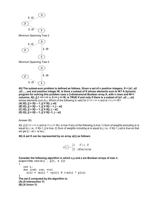 Minimum Spanning Tree 2
Minimum Spanning Tree 3
45) The subset-sum problem is defined as follows. Given a set of n positive integers, S = {a1 ,a2
,a3 ,…,an} and positive integer W, is there a subset of S whose elements sum to W? A dynamic
program for solving this problem uses a 2-dimensional Boolean array X, with n rows and W+1
columns. X[i, j],1 <= i <= n, 0 <= j <= W, is TRUE if and only if there is a subset of {a1 ,a2 ,...,ai}
whose elements sum to j. Which of the following is valid for 2 <= i <= n and ai <= j <= W?
(A) X[i, j] = X[i – 1, j] V X[i, j -ai]
(B) X[i, j] = X[i – 1, j] V X[i – 1, j – ai]
(C) X[i, j] = X[i – 1, j] V X[i, j – ai]
(D) X[i, j] = X[i – 1, j] V X[i -1, j – ai]
Answer (B)
X[I, j] (2 <= i <= n and ai <= j <= W), is true if any of the following is true 1) Sum of weights excluding ai is
equal to j, i.e., if X[i-1, j] is true. 2) Sum of weights including ai is equal to j, i.e., if X[i-1, j-ai] is true so that
we get (j – ai) + ai as j.
46) A set X can be represented by an array x[n] as follows:
Consider the following algorithm in which x,y and z are Boolean arrays of size n:
algorithm zzz(x[] , y[], z [])
{
int i;
for (i=O; i<n; ++i)
z[i] = (x[i] ^ ~y[i]) V (~x[i] ^ y[i])
}
The set Z computed by the algorithm is:
(A) (X Intersection Y)
(B) (X Union Y)
 