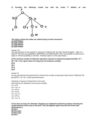 2) Consider the following rooted tree with the vertex P labeled as root
The order in which the nodes are visited during in-order traversal is
(A) SQPTRWUV
(B) SQPTURWV
(C) SQPTWUVR
(D) SQPTRUWV
Answer: (A)
The only confusion in this question is, there are 3 children of R. So when should R appear – after U or
after R? There are two possibilities: SQPTRWUV and SQPTWURV. Only 1st possibility is present as an
option A, the IInd possibility is not there. Therefore option A is the right answer.
3) The minimum number of arithmetic operations required to evaluate the polynomial P(X) = X5
+
4X3
+ 6X + 5 for a given value of X using only one temporary variable.
(A) 6
(B) 7
(C) 8
(D) 9
Answer: B
we can parenthesize the polynomial to minimize the number of operations (See Horner’s Method). We
get X(X2
(X2
+ 4) + 6) + 5 after parenthesization.
Following is sequence of operations to be used.
Note that we are allowed to use only one variable.
res = X*X
res = res + 4
res = X*res
res = X*res
res = res + 6
res = X*res
res = res + 5
4) You have an array of n elements. Suppose you implement quicksort by always choosing the
central element of the array as the pivot. Then the tightest upper bound for the worst case
performance is
(A) O(n2
)
(B) O(nLogn)
(C) Θ(nLogn)
(D) O(n3
)
 