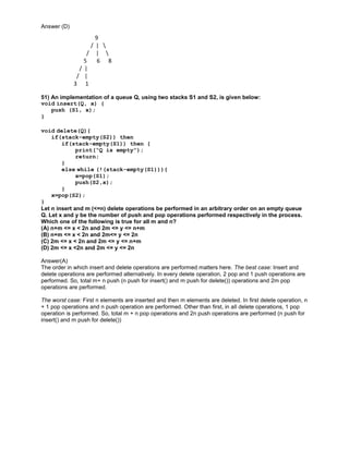 Answer (D)
9
/ | 
/ | 
5 6 8
/ |
/ |
3 1
51) An implementation of a queue Q, using two stacks S1 and S2, is given below:
void insert(Q, x) {
push (S1, x);
}
void delete(Q){
if(stack-empty(S2)) then
if(stack-empty(S1)) then {
print(“Q is empty”);
return;
}
else while (!(stack-empty(S1))){
x=pop(S1);
push(S2,x);
}
x=pop(S2);
}
Let n insert and m (<=n) delete operations be performed in an arbitrary order on an empty queue
Q. Let x and y be the number of push and pop operations performed respectively in the process.
Which one of the following is true for all m and n?
(A) n+m <= x < 2n and 2m <= y <= n+m
(B) n+m <= x < 2n and 2m<= y <= 2n
(C) 2m <= x < 2n and 2m <= y <= n+m
(D) 2m <= x <2n and 2m <= y <= 2n
Answer(A)
The order in which insert and delete operations are performed matters here. The best case: Insert and
delete operations are performed alternatively. In every delete operation, 2 pop and 1 push operations are
performed. So, total m+ n push (n push for insert() and m push for delete()) operations and 2m pop
operations are performed.
The worst case: First n elements are inserted and then m elements are deleted. In first delete operation, n
+ 1 pop operations and n push operation are performed. Other than first, in all delete operations, 1 pop
operation is performed. So, total m + n pop operations and 2n push operations are performed (n push for
insert() and m push for delete())
 