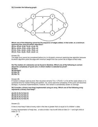 52) Consider the following graph:
Which one of the following cannot be the sequence of edges added, in that order, to a minimum
spanning tree using Kruskal’s algorithm?
(A) (a—b),(d—f),(b—f),(d—c),(d—e)
(B) (a—b),(d—f),(d—c),(b—f),(d—e)
(C) (d—f),(a—b),(d—c),(b—f),(d—e)
(D) (d—f),(a—b),(b—f),(d—e),(d—c)
Answer (D)
The edge (d-e) cannot be considered before (d-c) in Kruskal’s minimum spanning tree algorithm because
Kruskal’s algorithm picks the edge with minimum weight from the current set of edges at each step.
53) The median of n elements can be found in O(n)time. Which one of the following is correct
about the complexity of quick sort, in which median is selected as pivot?
(A) Θ(n)
(B) Θ(nlogn)
(C) Θ(n^2)
(D) Θ(n^3)
Answer (B)
If median is always used as pivot, then recursion remains T(n) = 2T(n/2) + cn for all the cases where cn is
combined time for median finding and partition. So, worst case time complexity of this quick sort becomes
Θ(nlogn). In practical implementations, however, this variant is considerably slower on average
54) Consider a binary max-heap implemented using an array. Which one of the following array
represents a binary max-heap?
(A) 25,12,16,13,10,8,14
(B) 25,14,13,16,10,8,12
(C) 25,14,16,13,10,8,12
(D) 25,14,12,13,10,8,16
Answer (C)
A tree is max-heap if data at every node in the tree is greater than or equal to it’s children’ s data.
In array representation of heap tree, a node at index i has its left child at index 2i + 1 and right child at
index 2i + 2.
25
/ 
 