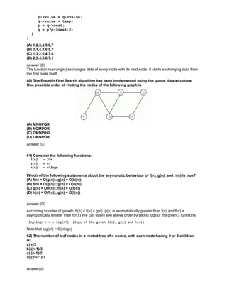 p->value = q->value;
q->value = temp;
p = q->next;
q = p?p->next:0;
}
}
(A) 1,2,3,4,5,6,7
(B) 2,1,4,3,6,5,7
(C) 1,3,2,5,4,7,6
(D) 2,3,4,5,6,7,1
Answer (B)
The function rearrange() exchanges data of every node with its next node. It starts exchanging data from
the first node itself.
60) The Breadth First Search algorithm has been implemented using the queue data structure.
One possible order of visiting the nodes of the following graph is
(A) MNOPQR
(B) NQMPOR
(C) QMNPRO
(D) QMNPOR
Answer (C)
61) Consider the following functions:
f(n) = 2^n
g(n) = n!
h(n) = n^logn
Which of the following statements about the asymptotic behaviour of f(n), g(n), and h(n) is true?
(A) f(n) = O(g(n)); g(n) = O(h(n))
(B) f(n) = Ω(g(n)); g(n) = O(h(n))
(C) g(n) = O(f(n)); h(n) = O(f(n))
(D) h(n) = O(f(n)); g(n) = Ω(f(n))
Answer (D)
According to order of growth: h(n) < f(n) < g(n) (g(n) is asymptotically greater than f(n) and f(n) is
asymptotically greater than h(n) ) We can easily see above order by taking logs of the given 3 functions
lognlogn < n < log(n!) (logs of the given f(n), g(n) and h(n)).
Note that log(n!) = Θ(nlogn)
62) The number of leaf nodes in a rooted tree of n nodes, with each node having 0 or 3 children
is:
a) n/2
b) (n-1)/3
c) (n-1)/2
d) (2n+1)/3
Answer(d)
 