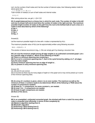 Let L be the number of leaf nodes and I be the number of internal nodes, then following relation holds for
above given tree
L = (3-1)I + 1 = 2I + 1
Total number of nodes(n) is sum of leaf nodes and internal nodes
n = L + I
After solving above two, we get L = (2n+1)/3
63) A weight-balanced tree is a binary tree in which for each node. The number of nodes in the left
sub tree is at least half and at most twice the number of nodes in the right sub tree. The maximum
possible height (number of nodes on the path from the root to the farthest leaf) of such a tree on n
nodes is best described by which of the following?
a) log2 n
b) log4/3 n
c) log3 n
d) log3/2 n
Answer(d)
Let the maximum possible height of a tree with n nodes is represented by H(n).
The maximum possible value of H(n) can be approximately written using following recursion
H(n) = H(2n/3) + 1
The solution of above recurrence is log3/2 n. We can simply get it by drawing a recursion tree.
64) Let w be the minimum weight among all edge weights in an undirected connected graph. Let e
be a specific edge of weight w . Which of the following is FALSE?
(A) There is a minimum spanning tree containing e.
(B) If e is not in a minimum spanning tree T, then in the cycle formed by adding e to T, all edges
have the same weight.
(C) Every minimum spanning tree has an edge of weight w .
(D) e is present in every minimum spanning tree.
Answer (D)
(A), (B) and (C) are correct.
(D) is incorrect as there may be many edges of wight w in the graph and e may not be picked up in some
of the minimum spanning trees.
65) An array of n numbers is given, where n is an even number. The maximum as well as the
minimum of these n numbers needs to be determined. Which of the following is TRUE about the
number of comparisons needed?
(A) At least 2n – c comparisons, for some constant c, are needed.
(B) At most 1.5n – 2 comparisons are needed.
(C) At least nLog2n comparisons are needed.
(D) None of the above.
Answer (B)
66) In an unweighted, undirected connected graph, the shortest path from a node S to every other
node is computed most efficiently, in terms of time complexity by
(A) Dijkstra’s algorithm starting from S.
(B) Warshall’s algorithm
(C) Performing a DFS starting from S.
(D) Performing a BFS starting from S.
 