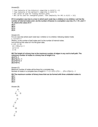 Answer(D)
* Time Comlexity of the Dijkstra’s algorithm is O(|V|^2 + E)
* Time Comlexity of the Warshall’s algorithm is O(|V|^3)
* DFS cannot be used for finding shortest paths
* BFS can be used for unweighted graphs. Time Complexity for BFS is O(|E| + |V|)
67) A complete n-ary tree is a tree in which each node has n children or no children. Let I be the
number of internal nodes and L be the number of leaves in a complete n-ary tree. If L = 41, and I =
10, what is the value of n?
(A) 3
(B) 4
(C) 5
(D) 6
Answer (C)
For an n-ary tree where each node has n children or no children, following relation holds
L = (n-1)*I + 1
Where L is the number of leaf nodes and I is the number of internal nodes.
Let us find out the value of n for the given data.
L = 41 , I = 10
41 = 10*(n-1) + 1
(n-1) = 4
n = 5
68) The height of a binary tree is the maximum number of edges in any root to leaf path. The
maximum number of nodes in a binary tree of height h is:
(A) 2^h -1
(B) 2^(h-1) – 1
(C) 2^(h+1) -1
(D) 2*(h+1)
Answer (C)
Maximum number of nodes will be there for a complete tree.
Number of nodes in a complete tree of height h = 1 + 2 + 2^2 + 2*3 + …. 2^h = 2^(h+1) – 1
69) The maximum number of binary trees that can be formed with three unlabeled nodes is:
(A) 1
(B) 5
(C) 4
(D) 3
Answer (B)
O
/ 
O O
(i)
O
/
O
/
O
(ii)
O
/
O
 