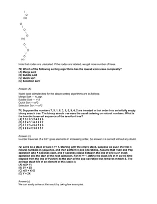 O
(iii)
O

O

O
(iv)
O

O
/
O
(v)
Note that nodes are unlabeled. If the nodes are labeled, we get more number of trees.
70) Which of the following sorting algorithms has the lowest worst-case complexity?
(A) Merge sort
(B) Bubble sort
(C) Quick sort
(D) Selection sort
Answer (A)
Worst case complexities for the above sorting algorithms are as follows:
Merge Sort — nLogn
Bubble Sort — n^2
Quick Sort — n^2
Selection Sort — n^2
71) Suppose the numbers 7, 5, 1, 8, 3, 6, 0, 9, 4, 2 are inserted in that order into an initially empty
binary search tree. The binary search tree uses the usual ordering on natural numbers. What is
the in-order traversal sequence of the resultant tree?
(A) 7 5 1 0 3 2 4 6 8 9
(B) 0 2 4 3 1 6 5 9 8 7
(C) 0 1 2 3 4 5 6 7 8 9
(D) 9 8 6 4 2 3 0 1 5 7
Answer (c)
In-order traversal of a BST gives elements in increasing order. So answer c is correct without any doubt.
72) Let S be a stack of size n >= 1. Starting with the empty stack, suppose we push the first n
natural numbers in sequence, and then perform n pop operations. Assume that Push and Pop
operation take X seconds each, and Y seconds elapse between the end of one such stack
operation and the start of the next operation. For m >= 1, define the stack-life of m as the time
elapsed from the end of Push(m) to the start of the pop operation that removes m from S. The
average stack-life of an element of this stack is
(A) n(X+ Y)
(B) 3Y + 2X
(C) n(X + Y)-X
(D) Y + 2X
Answer(c)
We can easily arrive at the result by taking few examples.
 