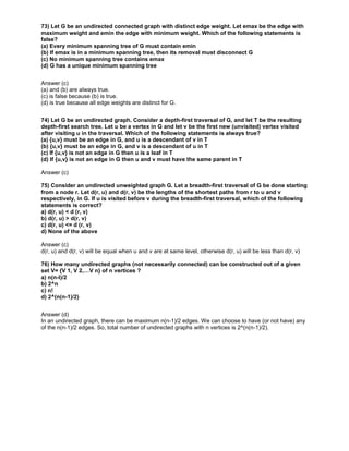 73) Let G be an undirected connected graph with distinct edge weight. Let emax be the edge with
maximum weight and emin the edge with minimum weight. Which of the following statements is
false?
(a) Every minimum spanning tree of G must contain emin
(b) If emax is in a minimum spanning tree, then its removal must disconnect G
(c) No minimum spanning tree contains emax
(d) G has a unique minimum spanning tree
Answer (c)
(a) and (b) are always true.
(c) is false because (b) is true.
(d) is true because all edge weights are distinct for G.
74) Let G be an undirected graph. Consider a depth-first traversal of G, and let T be the resulting
depth-first search tree. Let u be a vertex in G and let v be the first new (unvisited) vertex visited
after visiting u in the traversal. Which of the following statements is always true?
(a) {u,v} must be an edge in G, and u is a descendant of v in T
(b) {u,v} must be an edge in G, and v is a descendant of u in T
(c) If {u,v} is not an edge in G then u is a leaf in T
(d) If {u,v} is not an edge in G then u and v must have the same parent in T
Answer (c)
75) Consider an undirected unweighted graph G. Let a breadth-first traversal of G be done starting
from a node r. Let d(r, u) and d(r, v) be the lengths of the shortest paths from r to u and v
respectively, in G. lf u is visited before v during the breadth-first traversal, which of the following
statements is correct?
a) d(r, u) < d (r, v)
b) d(r, u) > d(r, v)
c) d(r, u) <= d (r, v)
d) None of the above
Answer (c)
d(r, u) and d(r, v) will be equal when u and v are at same level, otherwise d(r, u) will be less than d(r, v)
76) How many undirected graphs (not necessarily connected) can be constructed out of a given
set V= {V 1, V 2,…V n} of n vertices ?
a) n(n-l)/2
b) 2^n
c) n!
d) 2^(n(n-1)/2)
Answer (d)
In an undirected graph, there can be maximum n(n-1)/2 edges. We can choose to have (or not have) any
of the n(n-1)/2 edges. So, total number of undirected graphs with n vertices is 2^(n(n-1)/2).
 