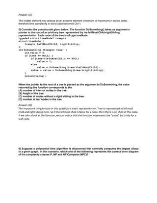 Answer: (A)
The middle element may always be an extreme element (minimum or maximum) in sorted order,
therefore time complexity in worst case becomes O(n2
)
5) Consider the pseudocode given below. The function DoSomething() takes as argument a
pointer to the root of an arbitrary tree represented by the leftMostChild-rightSibling
representation. Each node of the tree is of type treeNode.
typedef struct treeNode* treeptr;
struct treeNode {
treeptr leftMostChild, rightSibling;
};
int DoSomething (treeptr tree) {
int value = 0;
if (tree != NULL) {
if (tree->leftMostChild == NULL)
value = 1;
else
value = DoSomething(tree->leftMostChild);
value = value + DoSomething(tree->rightSibling);
}
return(value);
When the pointer to the root of a tree is passed as the argument to DoSomething, the value
returned by the function corresponds to the
(A) number of internal nodes in the tree.
(B) height of the tree.
(C) number of nodes without a right sibling in the tree.
(D) number of leaf nodes in the tree.
Answer: (D)
The important thing to note in this question is tree’s representation. Tree is represented as leftmost
child and right sibling form. So if the leftmost child is NULL for a node, then there is no child of this node.
If we take a look at the function, we can notice that the function increments the “value” by 1 only for a
leaf node.
6) Suppose a polynomial time algorithm is discovered that correctly computes the largest clique
in a given graph. In this scenario, which one of the following represents the correct Venn diagram
of the complexity classes P, NP and NP Complete (NPC)?
 