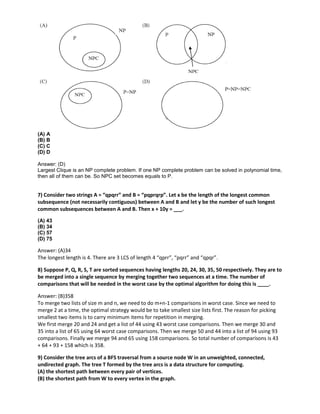 (A) A
(B) B
(C) C
(D) D
Answer: (D)
Largest Clique is an NP complete problem. If one NP complete problem can be solved in polynomial time,
then all of them can be. So NPC set becomes equals to P.
7) Consider two strings A = “qpqrr” and B = “pqprqrp”. Let x be the length of the longest common
subsequence (not necessarily contiguous) between A and B and let y be the number of such longest
common subsequences between A and B. Then x + 10y = ___.
(A) 43
(B) 34
(C) 57
(D) 75
Answer: (A)34
The longest length is 4. There are 3 LCS of length 4 “qprr”, “pqrr” and “qpqr”.
8) Suppose P, Q, R, S, T are sorted sequences having lengths 20, 24, 30, 35, 50 respectively. They are to
be merged into a single sequence by merging together two sequences at a time. The number of
comparisons that will be needed in the worst case by the optimal algorithm for doing this is ____.
Answer: (B)358
To merge two lists of size m and n, we need to do m+n-1 comparisons in worst case. Since we need to
merge 2 at a time, the optimal strategy would be to take smallest size lists first. The reason for picking
smallest two items is to carry minimum items for repetition in merging.
We first merge 20 and 24 and get a list of 44 using 43 worst case comparisons. Then we merge 30 and
35 into a list of 65 using 64 worst case comparisons. Then we merge 50 and 44 into a list of 94 using 93
comparisons. Finally we merge 94 and 65 using 158 comparisons. So total number of comparisons is 43
+ 64 + 93 + 158 which is 358.
9) Consider the tree arcs of a BFS traversal from a source node W in an unweighted, connected,
undirected graph. The tree T formed by the tree arcs is a data structure for computing.
(A) the shortest path between every pair of vertices.
(B) the shortest path from W to every vertex in the graph.
 