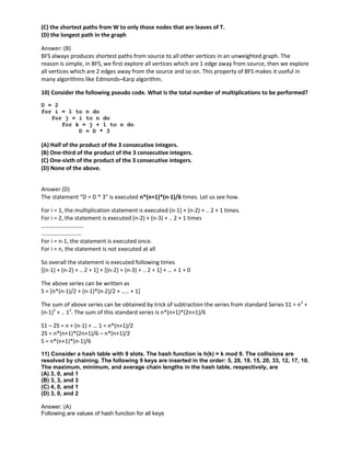 (C) the shortest paths from W to only those nodes that are leaves of T.
(D) the longest path in the graph
Answer: (B)
BFS always produces shortest paths from source to all other vertices in an unweighted graph. The
reason is simple, in BFS, we first explore all vertices which are 1 edge away from source, then we explore
all vertices which are 2 edges away from the source and so on. This property of BFS makes it useful in
many algorithms like Edmonds–Karp algorithm.
10) Consider the following pseudo code. What is the total number of multiplications to be performed?
D = 2
for i = 1 to n do
for j = i to n do
for k = j + 1 to n do
D = D * 3
(A) Half of the product of the 3 consecutive integers.
(B) One-third of the product of the 3 consecutive integers.
(C) One-sixth of the product of the 3 consecutive integers.
(D) None of the above.
Answer (D)
The statement “D = D * 3″ is executed n*(n+1)*(n-1)/6 times. Let us see how.
For i = 1, the multiplication statement is executed (n-1) + (n-2) + .. 2 + 1 times.
For i = 2, the statement is executed (n-2) + (n-3) + .. 2 + 1 times
………………………..
……………………….
For i = n-1, the statement is executed once.
For i = n, the statement is not executed at all
So overall the statement is executed following times
[(n-1) + (n-2) + .. 2 + 1] + [(n-2) + (n-3) + .. 2 + 1] + … + 1 + 0
The above series can be written as
S = [n*(n-1)/2 + (n-1)*(n-2)/2 + ….. + 1]
The sum of above series can be obtained by trick of subtraction the series from standard Series S1 = n2
+
(n-1)2
+ .. 12
. The sum of this standard series is n*(n+1)*(2n+1)/6
S1 – 2S = n + (n-1) + … 1 = n*(n+1)/2
2S = n*(n+1)*(2n+1)/6 – n*(n+1)/2
S = n*(n+1)*(n-1)/6
11) Consider a hash table with 9 slots. The hash function is h(k) = k mod 9. The collisions are
resolved by chaining. The following 9 keys are inserted in the order: 5, 28, 19, 15, 20, 33, 12, 17, 10.
The maximum, minimum, and average chain lengths in the hash table, respectively, are
(A) 3, 0, and 1
(B) 3, 3, and 3
(C) 4, 0, and 1
(D) 3, 0, and 2
Answer: (A)
Following are values of hash function for all keys
 