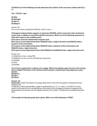 13) Which one of the following correctly determines the solution of the recurrence relation with T(1) =
1?
T(n) = 2T(n/2) + Logn
(A) Θ(n)
(B) Θ(nLogn)
(C) Θ(n*n)
(D) Θ(log n)
Answer: (A)
This can be solved using Master Method. It falls in case 1.
14) Suppose implementation supports an instruction REVERSE, which reverses the order of elements
on the stack, in addition to the PUSH and POP instructions. Which one of the following statements is
TRUE with respect to this modified stack?
(A) A queue cannot be implemented using this stack.
(B) A queue can be implemented where ENQUEUE takes a single instruction and DEQUEUE takes a
sequence of two instructions.
(C) A queue can be implemented where ENQUEUE takes a sequence of three instructions and
DEQUEUE takes a single instruction.
(D) A queue can be implemented where both ENQUEUE and DEQUEUE take a single instruction each.
Answer: (C)
To DEQUEUE an item, simply POP.
To ENQUEUE an item, we can do following 3 operations
1) REVERSE
2) PUSH
3) REVERSE
15) Let G be a graph with n vertices and m edges. What is the tightest upper bound on the running
time on Depth First Search of G? Assume that the graph is represented using adjacency matrix.
(A) O(n)
(B) O(m+n)
(C) O(n2
)
(D) O(mn)
Answer: (C)
Explanation: Depth First Search of a graph takes O(m+n) time when the graph is represented using
adjacency list.
In adjacency matrix representation, graph is represented as an “n x n” matrix. To do DFS, for every
vertex, we traverse the row corresponding to that vertex to find all adjacent vertices (In adjacency list
representation we traverse only the adjacent vertices of the vertex). Therefore time complexity becomes
O(n2
)
16) Consider the directed graph given below. Which one of the following is TRUE?
 