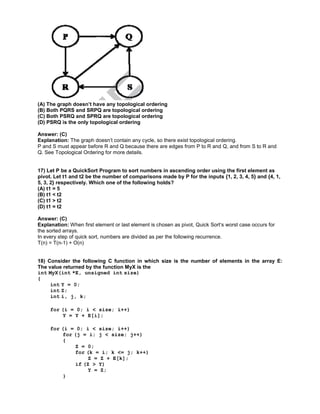 (A) The graph doesn’t have any topological ordering
(B) Both PQRS and SRPQ are topological ordering
(C) Both PSRQ and SPRQ are topological ordering
(D) PSRQ is the only topological ordering
Answer: (C)
Explanation: The graph doesn’t contain any cycle, so there exist topological ordering.
P and S must appear before R and Q because there are edges from P to R and Q, and from S to R and
Q. See Topological Ordering for more details.
17) Let P be a QuickSort Program to sort numbers in ascending order using the first element as
pivot. Let t1 and t2 be the number of comparisons made by P for the inputs {1, 2, 3, 4, 5} and {4, 1,
5, 3, 2} respectively. Which one of the following holds?
(A) t1 = 5
(B) t1 < t2
(C) t1 > t2
(D) t1 = t2
Answer: (C)
Explanation: When first element or last element is chosen as pivot, Quick Sort‘s worst case occurs for
the sorted arrays.
In every step of quick sort, numbers are divided as per the following recurrence.
T(n) = T(n-1) + O(n)
18) Consider the following C function in which size is the number of elements in the array E:
The value returned by the function MyX is the
int MyX(int *E, unsigned int size)
{
int Y = 0;
int Z;
int i, j, k;
for (i = 0; i < size; i++)
Y = Y + E[i];
for (i = 0; i < size; i++)
for (j = i; j < size; j++)
{
Z = 0;
for (k = i; k <= j; k++)
Z = Z + E[k];
if (Z > Y)
Y = Z;
}
 