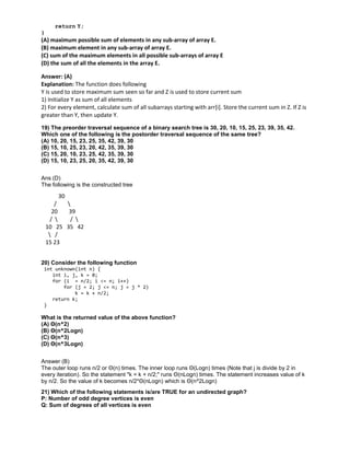 return Y;
}
(A) maximum possible sum of elements in any sub-array of array E.
(B) maximum element in any sub-array of array E.
(C) sum of the maximum elements in all possible sub-arrays of array E
(D) the sum of all the elements in the array E.
Answer: (A)
Explanation: The function does following
Y is used to store maximum sum seen so far and Z is used to store current sum
1) Initialize Y as sum of all elements
2) For every element, calculate sum of all subarrays starting with arr[i]. Store the current sum in Z. If Z is
greater than Y, then update Y.
19) The preorder traversal sequence of a binary search tree is 30, 20, 10, 15, 25, 23, 39, 35, 42.
Which one of the following is the postorder traversal sequence of the same tree?
(A) 10, 20, 15, 23, 25, 35, 42, 39, 30
(B) 15, 10, 25, 23, 20, 42, 35, 39, 30
(C) 15, 20, 10, 23, 25, 42, 35, 39, 30
(D) 15, 10, 23, 25, 20, 35, 42, 39, 30
Ans (D)
The following is the constructed tree
30
/ 
20 39
/  / 
10 25 35 42
 /
15 23
20) Consider the following function
int unknown(int n) {
int i, j, k = 0;
for (i = n/2; i <= n; i++)
for (j = 2; j <= n; j = j * 2)
k = k + n/2;
return k;
}
What is the returned value of the above function?
(A) Θ(n^2)
(B) Θ(n^2Logn)
(C) Θ(n^3)
(D) Θ(n^3Logn)
Answer (B)
The outer loop runs n/2 or Θ(n) times. The inner loop runs Θ(Logn) times (Note that j is divide by 2 in
every iteration). So the statement "k = k + n/2;" runs Θ(nLogn) times. The statement increases value of k
by n/2. So the value of k becomes n/2*Θ(nLogn) which is Θ(n^2Logn)
21) Which of the following statements is/are TRUE for an undirected graph?
P: Number of odd degree vertices is even
Q: Sum of degrees of all vertices is even
 