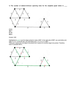 1) The number of distinct minimum spanning trees for the weighted graph below is ____
(A) 6
(B) 7
(C) 8
(D) 9
Answer: (A)6
Highlighted (in green) are the edges picked to make a MST. In the right side of MST, we could either pick
edge ‘a’ or ‘b’. In the left side, we could either pick ‘c’ or ‘d’ or ‘e’ in MST.
There are 2 options for one edge to be picked and 3 options for another edge to be picked. Therefore,
total 2*3 possible MSTs.
 