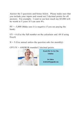 Answer the 3 questions and bonus below. Please make sure that
you include your inputs and round out 2 decimal points for all
answers. For example. I want to see how much my $5,000 will
be worth in 5 years if I can earn 4%.
PV = -5,000 (Make sure it is negative if you are paying the
bank)
I/Y = 4 (Use the full number on the calculator and .04 if using
Excel)
N = 5 (Use annual unless the question asks for monthly)
CPT FV = ANSWER rounded 2 decimal points
 