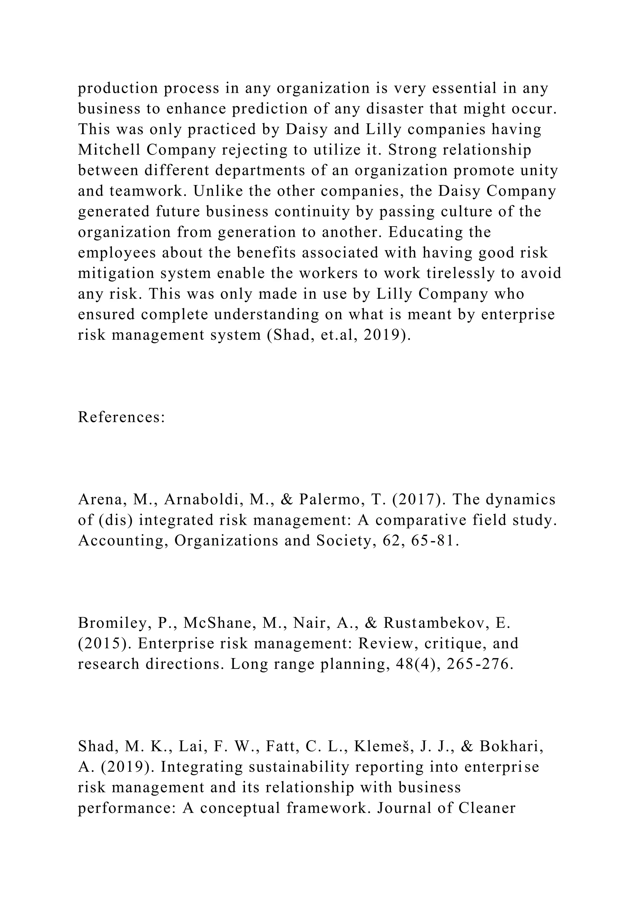 production process in any organization is very essential in any
business to enhance prediction of any disaster that might occur.
This was only practiced by Daisy and Lilly companies having
Mitchell Company rejecting to utilize it. Strong relationship
between different departments of an organization promote unity
and teamwork. Unlike the other companies, the Daisy Company
generated future business continuity by passing culture of the
organization from generation to another. Educating the
employees about the benefits associated with having good risk
mitigation system enable the workers to work tirelessly to avoid
any risk. This was only made in use by Lilly Company who
ensured complete understanding on what is meant by enterprise
risk management system (Shad, et.al, 2019).
References:
Arena, M., Arnaboldi, M., & Palermo, T. (2017). The dynamics
of (dis) integrated risk management: A comparative field study.
Accounting, Organizations and Society, 62, 65-81.
Bromiley, P., McShane, M., Nair, A., & Rustambekov, E.
(2015). Enterprise risk management: Review, critique, and
research directions. Long range planning, 48(4), 265-276.
Shad, M. K., Lai, F. W., Fatt, C. L., Klemeš, J. J., & Bokhari,
A. (2019). Integrating sustainability reporting into enterprise
risk management and its relationship with business
performance: A conceptual framework. Journal of Cleaner
 