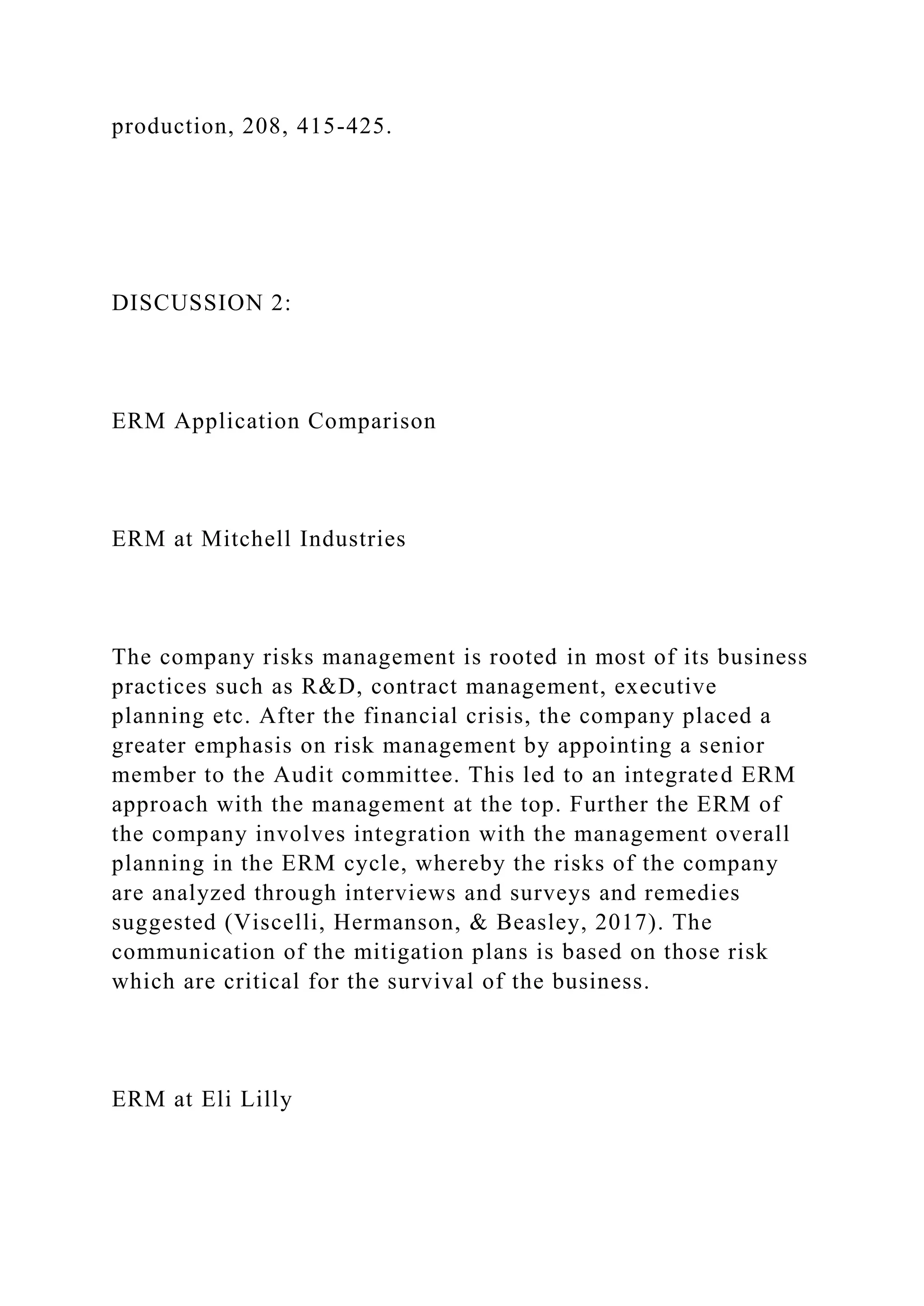 production, 208, 415-425.
DISCUSSION 2:
ERM Application Comparison
ERM at Mitchell Industries
The company risks management is rooted in most of its business
practices such as R&D, contract management, executive
planning etc. After the financial crisis, the company placed a
greater emphasis on risk management by appointing a senior
member to the Audit committee. This led to an integrated ERM
approach with the management at the top. Further the ERM of
the company involves integration with the management overall
planning in the ERM cycle, whereby the risks of the company
are analyzed through interviews and surveys and remedies
suggested (Viscelli, Hermanson, & Beasley, 2017). The
communication of the mitigation plans is based on those risk
which are critical for the survival of the business.
ERM at Eli Lilly
 