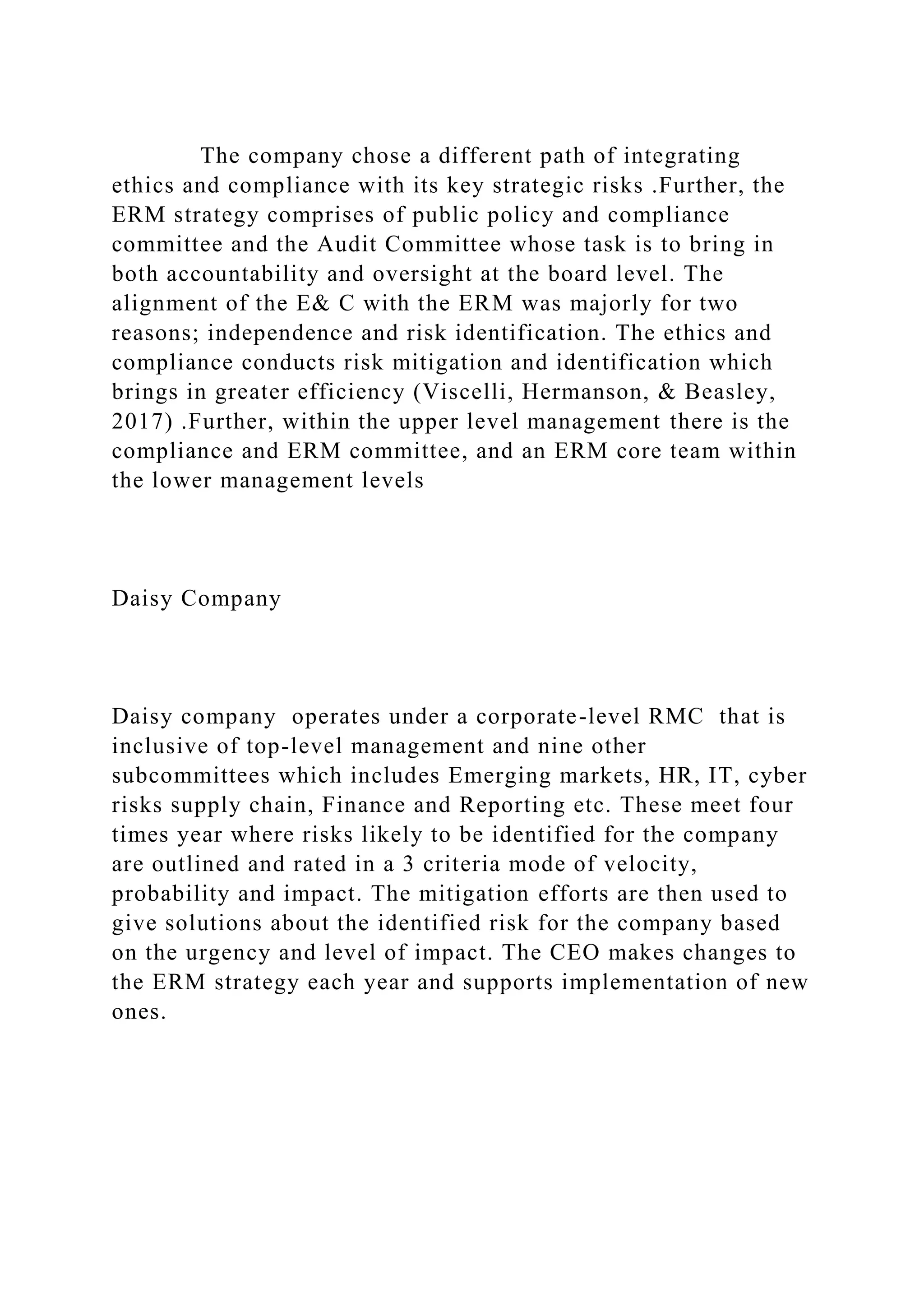 The company chose a different path of integrating
ethics and compliance with its key strategic risks .Further, the
ERM strategy comprises of public policy and compliance
committee and the Audit Committee whose task is to bring in
both accountability and oversight at the board level. The
alignment of the E& C with the ERM was majorly for two
reasons; independence and risk identification. The ethics and
compliance conducts risk mitigation and identification which
brings in greater efficiency (Viscelli, Hermanson, & Beasley,
2017) .Further, within the upper level management there is the
compliance and ERM committee, and an ERM core team within
the lower management levels
Daisy Company
Daisy company operates under a corporate-level RMC that is
inclusive of top-level management and nine other
subcommittees which includes Emerging markets, HR, IT, cyber
risks supply chain, Finance and Reporting etc. These meet four
times year where risks likely to be identified for the company
are outlined and rated in a 3 criteria mode of velocity,
probability and impact. The mitigation efforts are then used to
give solutions about the identified risk for the company based
on the urgency and level of impact. The CEO makes changes to
the ERM strategy each year and supports implementation of new
ones.
 