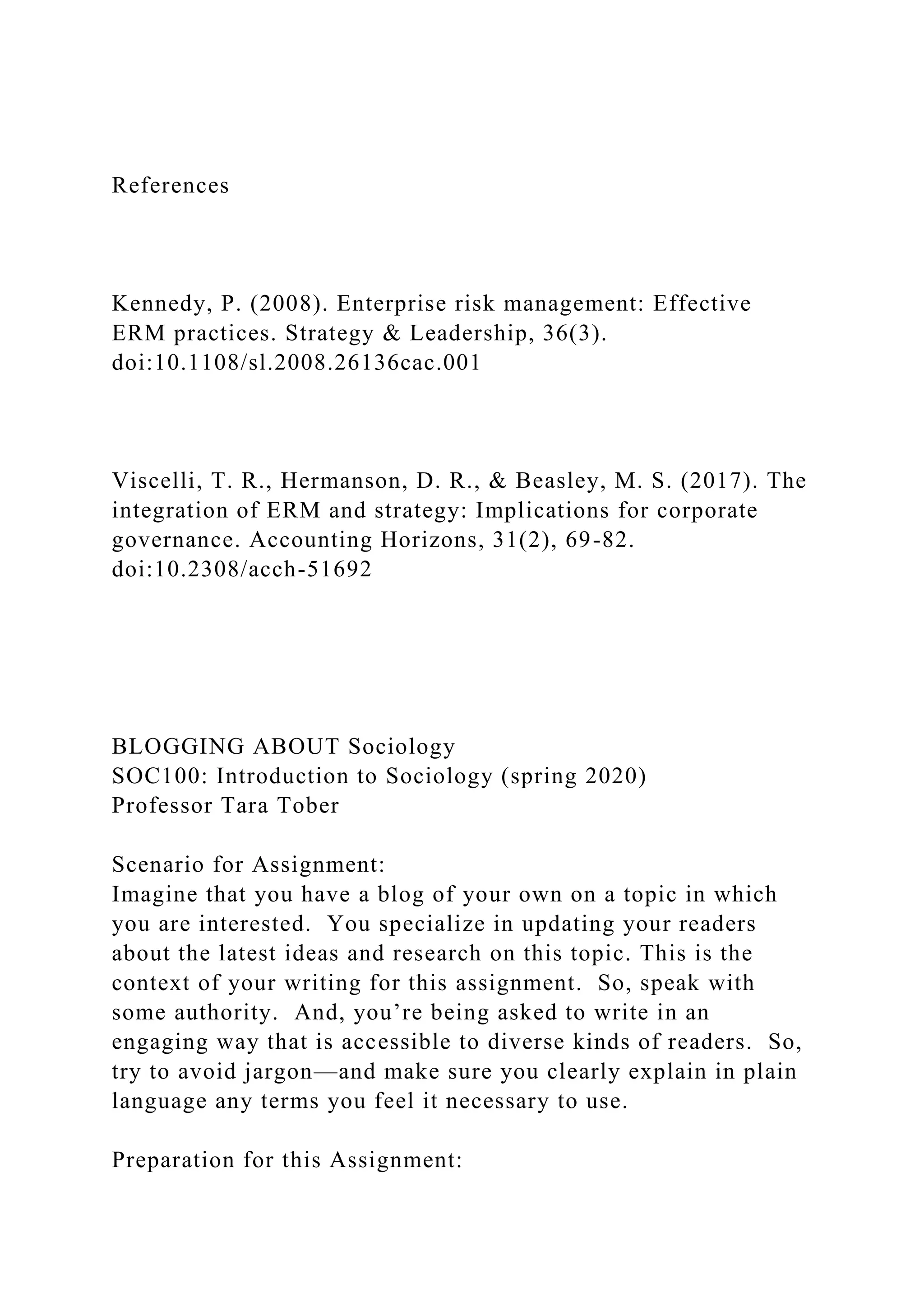 References
Kennedy, P. (2008). Enterprise risk management: Effective
ERM practices. Strategy & Leadership, 36(3).
doi:10.1108/sl.2008.26136cac.001
Viscelli, T. R., Hermanson, D. R., & Beasley, M. S. (2017). The
integration of ERM and strategy: Implications for corporate
governance. Accounting Horizons, 31(2), 69-82.
doi:10.2308/acch-51692
BLOGGING ABOUT Sociology
SOC100: Introduction to Sociology (spring 2020)
Professor Tara Tober
Scenario for Assignment:
Imagine that you have a blog of your own on a topic in which
you are interested. You specialize in updating your readers
about the latest ideas and research on this topic. This is the
context of your writing for this assignment. So, speak with
some authority. And, you’re being asked to write in an
engaging way that is accessible to diverse kinds of readers. So,
try to avoid jargon—and make sure you clearly explain in plain
language any terms you feel it necessary to use.
Preparation for this Assignment:
 