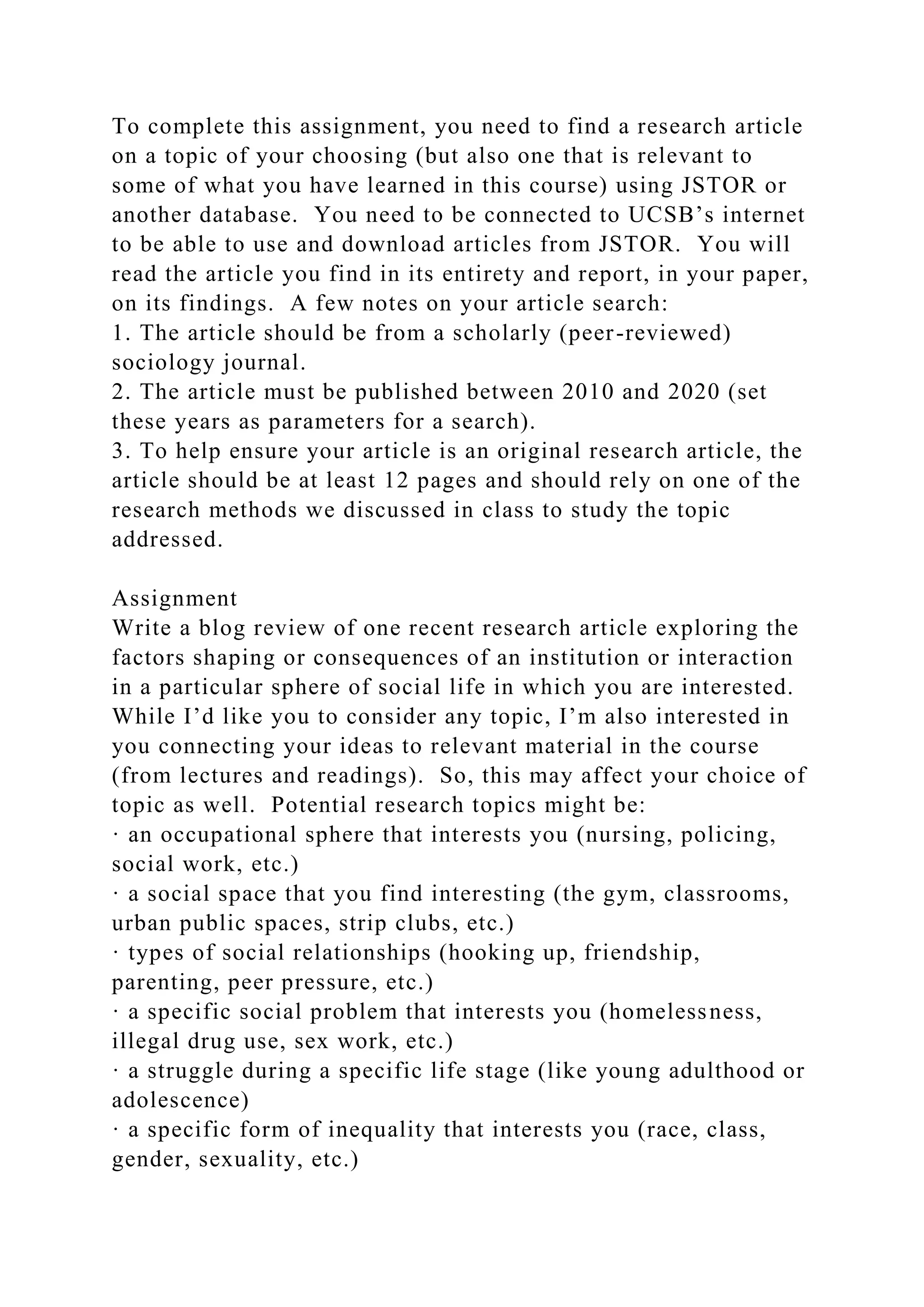 To complete this assignment, you need to find a research article
on a topic of your choosing (but also one that is relevant to
some of what you have learned in this course) using JSTOR or
another database. You need to be connected to UCSB’s internet
to be able to use and download articles from JSTOR. You will
read the article you find in its entirety and report, in your paper,
on its findings. A few notes on your article search:
1. The article should be from a scholarly (peer-reviewed)
sociology journal.
2. The article must be published between 2010 and 2020 (set
these years as parameters for a search).
3. To help ensure your article is an original research article, the
article should be at least 12 pages and should rely on one of the
research methods we discussed in class to study the topic
addressed.
Assignment
Write a blog review of one recent research article exploring the
factors shaping or consequences of an institution or interaction
in a particular sphere of social life in which you are interested.
While I’d like you to consider any topic, I’m also interested in
you connecting your ideas to relevant material in the course
(from lectures and readings). So, this may affect your choice of
topic as well. Potential research topics might be:
· an occupational sphere that interests you (nursing, policing,
social work, etc.)
· a social space that you find interesting (the gym, classrooms,
urban public spaces, strip clubs, etc.)
· types of social relationships (hooking up, friendship,
parenting, peer pressure, etc.)
· a specific social problem that interests you (homelessness,
illegal drug use, sex work, etc.)
· a struggle during a specific life stage (like young adulthood or
adolescence)
· a specific form of inequality that interests you (race, class,
gender, sexuality, etc.)
 