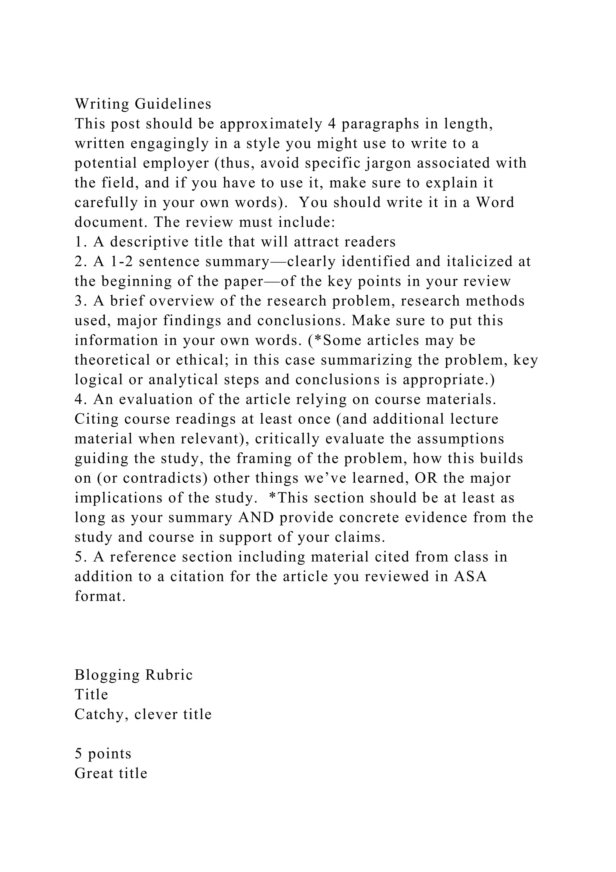 Writing Guidelines
This post should be approximately 4 paragraphs in length,
written engagingly in a style you might use to write to a
potential employer (thus, avoid specific jargon associated with
the field, and if you have to use it, make sure to explain it
carefully in your own words). You should write it in a Word
document. The review must include:
1. A descriptive title that will attract readers
2. A 1-2 sentence summary—clearly identified and italicized at
the beginning of the paper—of the key points in your review
3. A brief overview of the research problem, research methods
used, major findings and conclusions. Make sure to put this
information in your own words. (*Some articles may be
theoretical or ethical; in this case summarizing the problem, key
logical or analytical steps and conclusions is appropriate.)
4. An evaluation of the article relying on course materials.
Citing course readings at least once (and additional lecture
material when relevant), critically evaluate the assumptions
guiding the study, the framing of the problem, how this builds
on (or contradicts) other things we’ve learned, OR the major
implications of the study. *This section should be at least as
long as your summary AND provide concrete evidence from the
study and course in support of your claims.
5. A reference section including material cited from class in
addition to a citation for the article you reviewed in ASA
format.
Blogging Rubric
Title
Catchy, clever title
5 points
Great title
 
