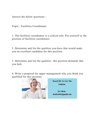Answer the below questions :
Topic : Facilities Coordinator
1. The facilities coordinator is a critical role. Put yourself in the
position of facilities coordinator
2. Determine and list the qualities you have that would make
you an excellent candidate for this position.
3. Determine and list the qualities this position demands that
you lack
4. Write a proposal for upper management why you think you
qualified for this position
 