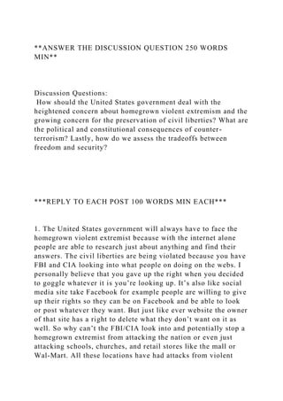 **ANSWER THE DISCUSSION QUESTION 250 WORDS
MIN**
Discussion Questions:
How should the United States government deal with the
heightened concern about homegrown violent extremism and the
growing concern for the preservation of civil liberties? What are
the political and constitutional consequences of counter-
terrorism? Lastly, how do we assess the tradeoffs between
freedom and security?
***REPLY TO EACH POST 100 WORDS MIN EACH***
1. The United States government will always have to face the
homegrown violent extremist because with the internet alone
people are able to research just about anything and find their
answers. The civil liberties are being violated because you have
FBI and CIA looking into what people on doing on the webs. I
personally believe that you gave up the right when you decided
to goggle whatever it is you’re looking up. It’s also like social
media site take Facebook for example people are willing to give
up their rights so they can be on Facebook and be able to look
or post whatever they want. But just like ever website the owner
of that site has a right to delete what they don’t want on it as
well. So why can’t the FBI/CIA look into and potentially stop a
homegrown extremist from attacking the nation or even just
attacking schools, churches, and retail stores like the mall or
Wal-Mart. All these locations have had attacks from violent
 
