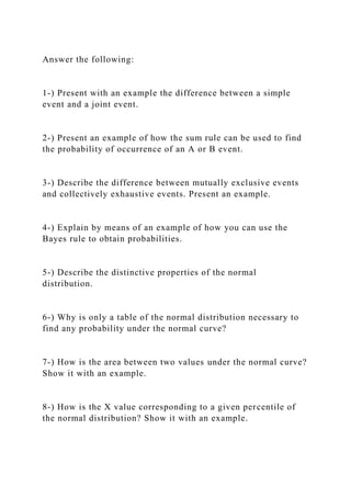 Answer the following:
1-) Present with an example the difference between a simple
event and a joint event.
2-) Present an example of how the sum rule can be used to find
the probability of occurrence of an A or B event.
3-) Describe the difference between mutually exclusive events
and collectively exhaustive events. Present an example.
4-) Explain by means of an example of how you can use the
Bayes rule to obtain probabilities.
5-) Describe the distinctive properties of the normal
distribution.
6-) Why is only a table of the normal distribution necessary to
find any probability under the normal curve?
7-) How is the area between two values under the normal curve?
Show it with an example.
8-) How is the X value corresponding to a given percentile of
the normal distribution? Show it with an example.
 