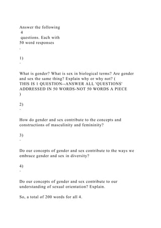 Answer the following
4
questions. Each with
50 word responses
.
1)
·
What is gender? What is sex in biological terms? Are gender
and sex the same thing? Explain why or why not? (
THIS IS 1 QUESTION--ANSWER ALL 'QUESTIONS'
ADDRESSED IN 50 WORDS-NOT 50 WORDS A PIECE
)
2)
·
How do gender and sex contribute to the concepts and
constructions of masculinity and femininity?
3)
·
Do our concepts of gender and sex contribute to the ways we
embrace gender and sex in diversity?
4)
·
Do our concepts of gender and sex contribute to our
understanding of sexual orientation? Explain.
So, a total of 200 words for all 4.
 