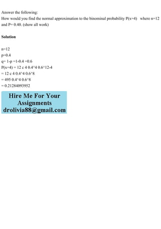 Answer the following:
How would you find the normal approximation to the binominal probability P(x=4) where n=12
and P= 0.40. (show all work)
Solution
n=12
p=0.4
q= 1-p =1-0.4 =0.6
P(x=4) = 12 c 4 0.4^4 0.6^12-4
= 12 c 4 0.4^4 0.6^8
= 495 0.4^4 0.6^8
= 0.21284093952
 