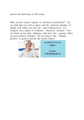 answer the following in 150 words:
What are the various “agents of political socialization?” Do
you find that you tend to agree with the political attitudes of
people with whom you have the same characteristics (i.e.
religion, race, region of residence, education, income)? Can
you think of any other influences that have had a greater effect
on your political attitudes? Do you believe that "identity
politics" is good or bad for the United States?
 