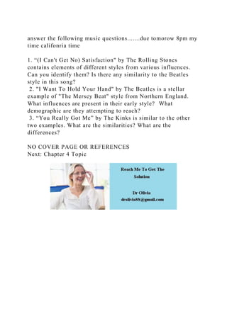 answer the following music questions.......due tomorow 8pm my
time califonria time
1. “(I Can't Get No) Satisfaction" by The Rolling Stones
contains elements of different styles from various influences.
Can you identify them? Is there any similarity to the Beatles
style in this song?
2. "I Want To Hold Your Hand" by The Beatles is a stellar
example of "The Mersey Beat" style from Northern England.
What influences are present in their early style? What
demographic are they attempting to reach?
3. “You Really Got Me” by The Kinks is similar to the other
two examples. What are the similarities? What are the
differences?
NO COVER PAGE OR REFERENCES
Next: Chapter 4 Topic
 