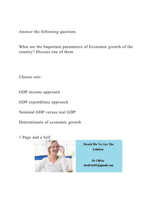 Answer the following question.
What are the Important parameters of Economic growth of the
country? Discuss one of them.
Choose one:
GDP income approach
GDP expenditure approach
Nominal GDP versus real GDP
Determinants of economic growth
1 Page and a half
 