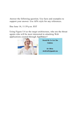 Answer the following question. Use facts and examples to
support your answer. Use APA style for any references.
Due June 14, 11:59 p.m. EST
Using Figure 5.4 as the target architecture, who are the threat
agents who will be most interested in attacking Web
applications created through AppMaker?
 