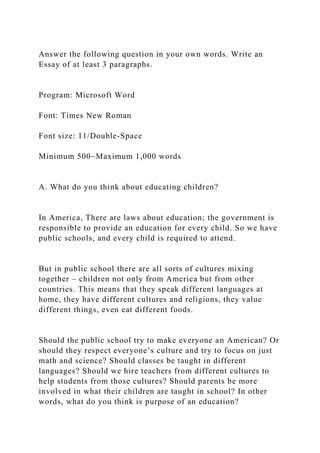 Answer the following question in your own words. Write an
Essay of at least 3 paragraphs.
Program: Microsoft Word
Font: Times New Roman
Font size: 11/Double-Space
Minimum 500~Maximum 1,000 words
A. What do you think about educating children?
In America, There are laws about education; the government is
responsible to provide an education for every child. So we have
public schools, and every child is required to attend.
But in public school there are all sorts of cultures mixing
together – children not only from America but from other
countries. This means that they speak different languages at
home, they have different cultures and religions, they value
different things, even eat different foods.
Should the public school try to make everyone an American? Or
should they respect everyone’s culture and try to focus on just
math and science? Should classes be taught in different
languages? Should we hire teachers from different cultures to
help students from those cultures? Should parents be more
involved in what their children are taught in school? In other
words, what do you think is purpose of an education?
 