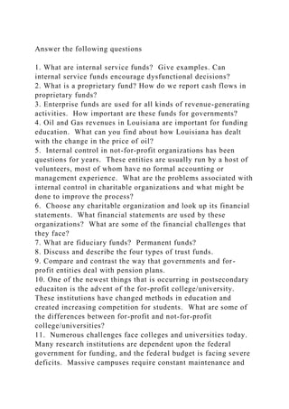 Answer the following questions
1. What are internal service funds? Give examples. Can
internal service funds encourage dysfunctional decisions?
2. What is a proprietary fund? How do we report cash flows in
proprietary funds?
3. Enterprise funds are used for all kinds of revenue-generating
activities. How important are these funds for governments?
4. Oil and Gas revenues in Louisiana are important for funding
education. What can you find about how Louisiana has dealt
with the change in the price of oil?
5. Internal control in not-for-profit organizations has been
questions for years. These entities are usually run by a host of
volunteers, most of whom have no formal accounting or
management experience. What are the problems associated with
internal control in charitable organizations and what might be
done to improve the process?
6. Choose any charitable organization and look up its financial
statements. What financial statements are used by these
organizations? What are some of the financial challenges that
they face?
7. What are fiduciary funds? Permanent funds?
8. Discuss and describe the four types of trust funds.
9. Compare and contrast the way that governments and for-
profit entities deal with pension plans.
10. One of the newest things that is occurring in postsecondary
educaiton is the advent of the for-profit college/university.
These institutions have changed methods in education and
created increasing competition for students. What are some of
the differences between for-profit and not-for-profit
college/universities?
11. Numerous challenges face colleges and universities today.
Many research institutions are dependent upon the federal
government for funding, and the federal budget is facing severe
deficits. Massive campuses require constant maintenance and
 