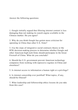 Answer the following questions:
1. Google initially argued that filtering internet content is less
damaging than not making its search engine available in the
Chinese market. Do you agree?
2. Why do you think Google has gotten more criticism for
operating in China than other U.S. firms?
3. Use the steps of integrative social contracts theory or the
HTK decision-making process to determine whether Google and
other American high-tech firms should participate in the Great
Firewall of China. What do you conclude?
4. Should the U.S. government prevent American technology
companies from working with repressive regimes in China and
elsewhere?
5. Is internet access to information a human right or a privilege?
6. Is internet censorship ever justified? What topics, if any,
should be filtered?
7. What leadership and followership ethics lessons do you take
from this case?
 