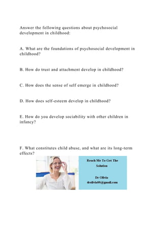 Answer the following questions about psychosocial
development in childhood:
A. What are the foundations of psychosocial development in
childhood?
B. How do trust and attachment develop in childhood?
C. How does the sense of self emerge in childhood?
D. How does self-esteem develop in childhood?
E. How do you develop sociability with other children in
infancy?
F. What constitutes child abuse, and what are its long-term
effects?
 