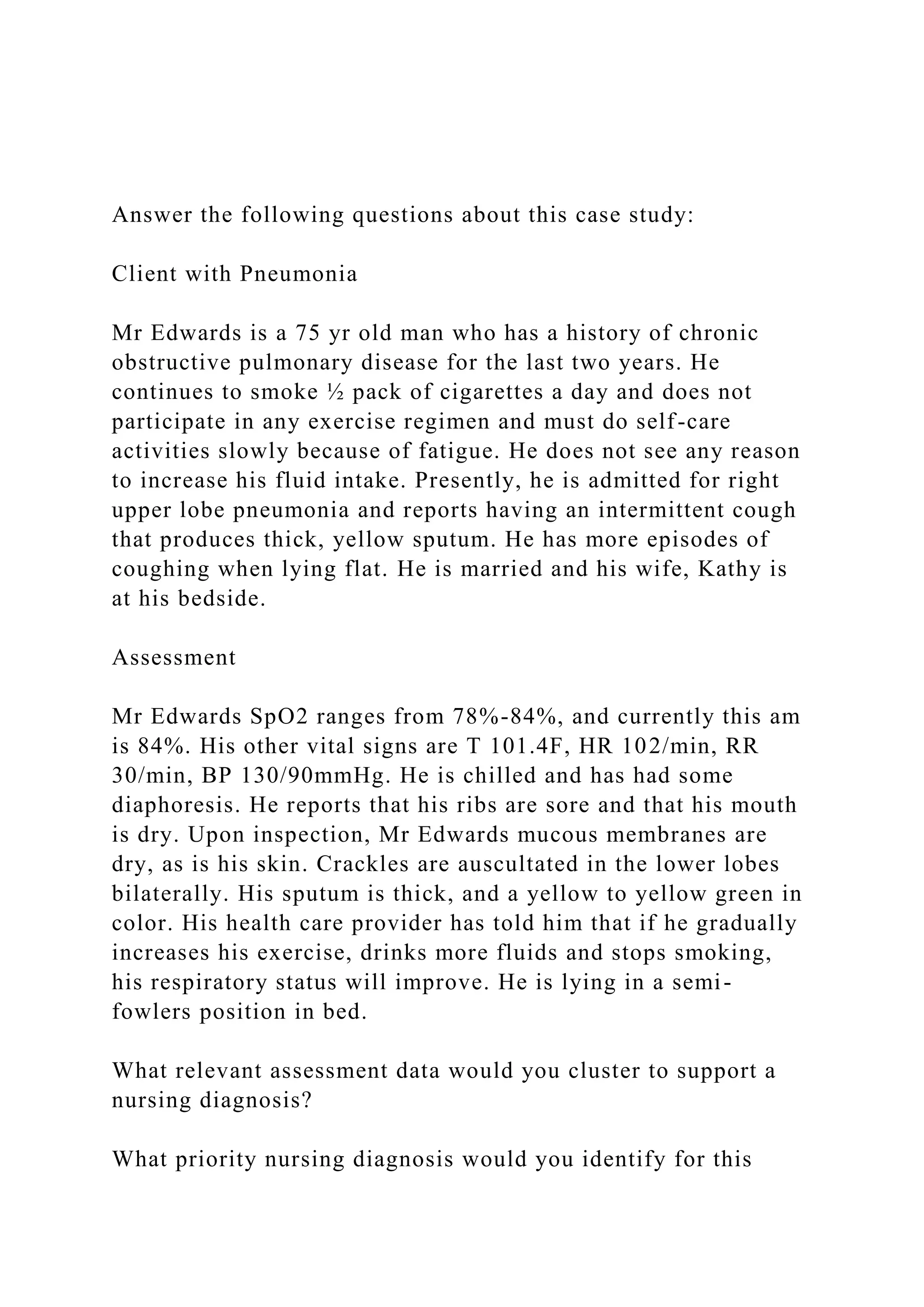 Answer the following questions about this case study:
Client with Pneumonia
Mr Edwards is a 75 yr old man who has a history of chronic
obstructive pulmonary disease for the last two years. He
continues to smoke ½ pack of cigarettes a day and does not
participate in any exercise regimen and must do self-care
activities slowly because of fatigue. He does not see any reason
to increase his fluid intake. Presently, he is admitted for right
upper lobe pneumonia and reports having an intermittent cough
that produces thick, yellow sputum. He has more episodes of
coughing when lying flat. He is married and his wife, Kathy is
at his bedside.
Assessment
Mr Edwards SpO2 ranges from 78%-84%, and currently this am
is 84%. His other vital signs are T 101.4F, HR 102/min, RR
30/min, BP 130/90mmHg. He is chilled and has had some
diaphoresis. He reports that his ribs are sore and that his mouth
is dry. Upon inspection, Mr Edwards mucous membranes are
dry, as is his skin. Crackles are auscultated in the lower lobes
bilaterally. His sputum is thick, and a yellow to yellow green in
color. His health care provider has told him that if he gradually
increases his exercise, drinks more fluids and stops smoking,
his respiratory status will improve. He is lying in a semi-
fowlers position in bed.
What relevant assessment data would you cluster to support a
nursing diagnosis?
What priority nursing diagnosis would you identify for this
 