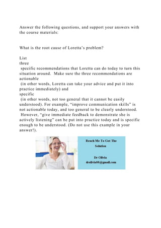 Answer the following questions, and support your answers with
the course materials:
What is the root cause of Loretta’s problem?
List
three
specific recommendations that Loretta can do today to turn this
situation around. Make sure the three recommendations are
actionable
(in other words, Loretta can take your advice and put it into
practice immediately) and
specific
(in other words, not too general that it cannot be easily
understood). For example, “improve communication skills” is
not actionable today, and too general to be clearly understood.
However, “give immediate feedback to demonstrate she is
actively listening” can be put into practice today and is specific
enough to be understood. (Do not use this example in your
answer!).
 