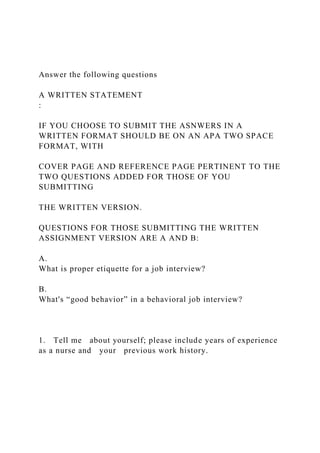 Answer the following questions
A WRITTEN STATEMENT
:
IF YOU CHOOSE TO SUBMIT THE ASNWERS IN A
WRITTEN FORMAT SHOULD BE ON AN APA TWO SPACE
FORMAT, WITH
COVER PAGE AND REFERENCE PAGE PERTINENT TO THE
TWO QUESTIONS ADDED FOR THOSE OF YOU
SUBMITTING
THE WRITTEN VERSION.
QUESTIONS FOR THOSE SUBMITTING THE WRITTEN
ASSIGNMENT VERSION ARE A AND B:
A.
What is proper etiquette for a job interview?
B.
What's “good behavior” in a behavioral job interview?
1. Tell me about yourself; please include years of experience
as a nurse and your previous work history.
 