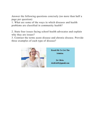 Answer the following questions concisely (no more than half a
page per question)
1. What are some of the ways in which diseases and health
problems are classified in community health?
2. State four issues facing school health advocates and explain
why they are issues?
3. Contrast the terms acute disease and chronic disease. Provide
three examples of each type of disease?
 