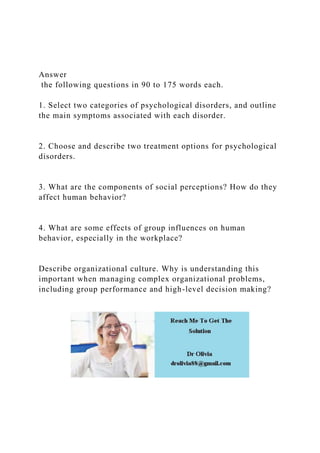 Answer
the following questions in 90 to 175 words each.
1. Select two categories of psychological disorders, and outline
the main symptoms associated with each disorder.
2. Choose and describe two treatment options for psychological
disorders.
3. What are the components of social perceptions? How do they
affect human behavior?
4. What are some effects of group influences on human
behavior, especially in the workplace?
Describe organizational culture. Why is understanding this
important when managing complex organizational problems,
including group performance and high-level decision making?
 