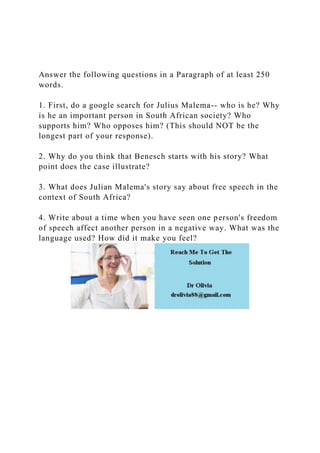 Answer the following questions in a Paragraph of at least 250
words.
1. First, do a google search for Julius Malema-- who is he? Why
is he an important person in South African society? Who
supports him? Who opposes him? (This should NOT be the
longest part of your response).
2. Why do you think that Benesch starts with his story? What
point does the case illustrate?
3. What does Julian Malema's story say about free speech in the
context of South Africa?
4. Write about a time when you have seen one person's freedom
of speech affect another person in a negative way. What was the
language used? How did it make you feel?
 