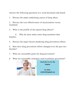 Answer the following questions in a word document and attach.
1. Discuss the major underlying causes of drug abuse.
2. Discuss the cost-effectiveness of incarceration versus
treatment.
3. What is the profile of the typical drug abuser?
4. Why do more males enter drug treatment than
females.
5. Discuss the major factors hindering drug prevention efforts.
6. How have drug prevention efforts changed over the past two
decades?
7. What are reasonable goals for drug prevention?
8. What are reasonable strategies used in primary prevention?
 