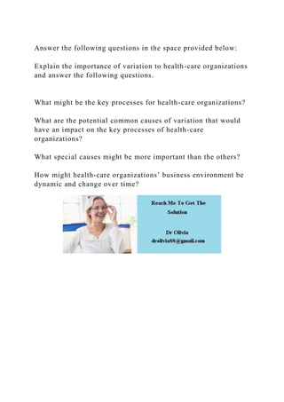 Answer the following questions in the space provided below:
Explain the importance of variation to health-care organizations
and answer the following questions.
What might be the key processes for health-care organizations?
What are the potential common causes of variation that would
have an impact on the key processes of health-care
organizations?
What special causes might be more important than the others?
How might health-care organizations’ business environment be
dynamic and change over time?
 