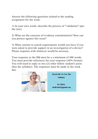 Answer the following questions related to the reading
assignment for the week:
1) In your own words, describe the process of "validation" (per
the text).
2) What are the concerns of evidence contamination? How can
you protect against this issue?
3) What consent to search requirements would you have if you
were asked to provide support in an investigation of a device?
Please response with whatever would be ncessary.
Your response to the DQ must be a a minimum of 400 words.
You must provide references for your response (APA format).
You will need to reply to two (2) other fellow student's posts
(See the syllabus). The responses must be made in the week
due.
 