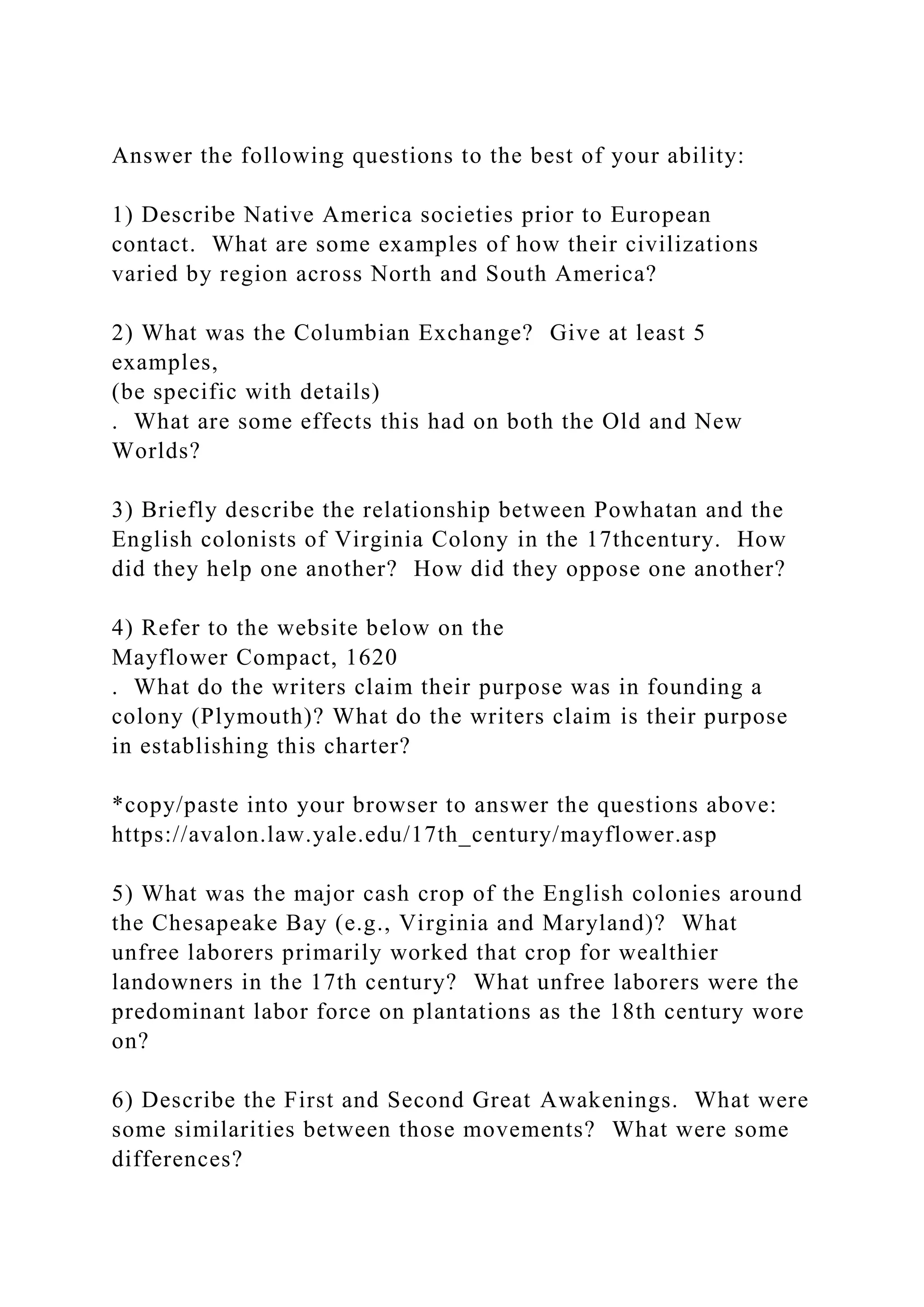 Answer the following questions to the best of your ability:
1) Describe Native America societies prior to European
contact. What are some examples of how their civilizations
varied by region across North and South America?
2) What was the Columbian Exchange? Give at least 5
examples,
(be specific with details)
. What are some effects this had on both the Old and New
Worlds?
3) Briefly describe the relationship between Powhatan and the
English colonists of Virginia Colony in the 17thcentury. How
did they help one another? How did they oppose one another?
4) Refer to the website below on the
Mayflower Compact, 1620
. What do the writers claim their purpose was in founding a
colony (Plymouth)? What do the writers claim is their purpose
in establishing this charter?
*copy/paste into your browser to answer the questions above:
https://avalon.law.yale.edu/17th_century/mayflower.asp
5) What was the major cash crop of the English colonies around
the Chesapeake Bay (e.g., Virginia and Maryland)? What
unfree laborers primarily worked that crop for wealthier
landowners in the 17th century? What unfree laborers were the
predominant labor force on plantations as the 18th century wore
on?
6) Describe the First and Second Great Awakenings. What were
some similarities between those movements? What were some
differences?
 