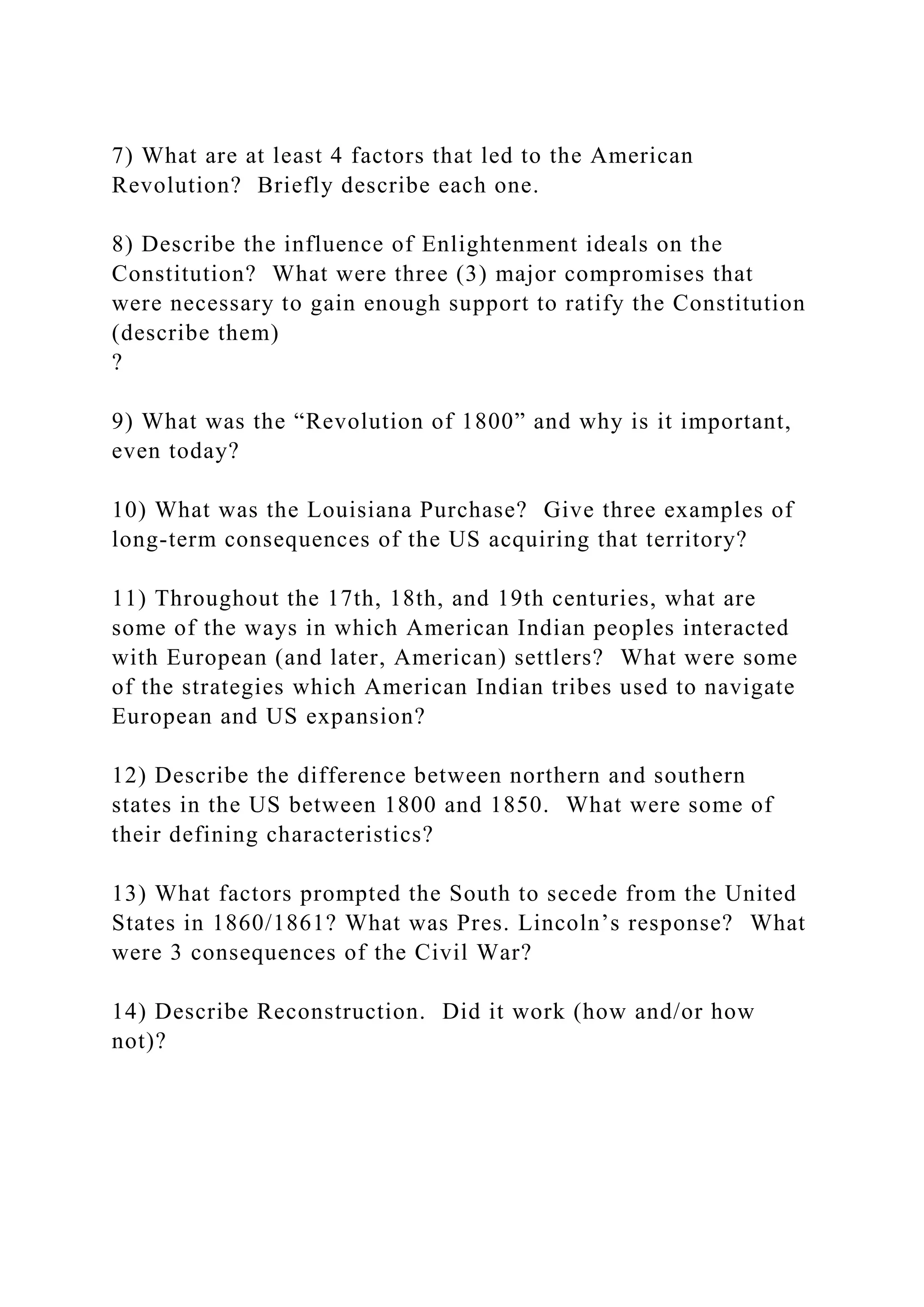 7) What are at least 4 factors that led to the American
Revolution? Briefly describe each one.
8) Describe the influence of Enlightenment ideals on the
Constitution? What were three (3) major compromises that
were necessary to gain enough support to ratify the Constitution
(describe them)
?
9) What was the “Revolution of 1800” and why is it important,
even today?
10) What was the Louisiana Purchase? Give three examples of
long-term consequences of the US acquiring that territory?
11) Throughout the 17th, 18th, and 19th centuries, what are
some of the ways in which American Indian peoples interacted
with European (and later, American) settlers? What were some
of the strategies which American Indian tribes used to navigate
European and US expansion?
12) Describe the difference between northern and southern
states in the US between 1800 and 1850. What were some of
their defining characteristics?
13) What factors prompted the South to secede from the United
States in 1860/1861? What was Pres. Lincoln’s response? What
were 3 consequences of the Civil War?
14) Describe Reconstruction. Did it work (how and/or how
not)?
 