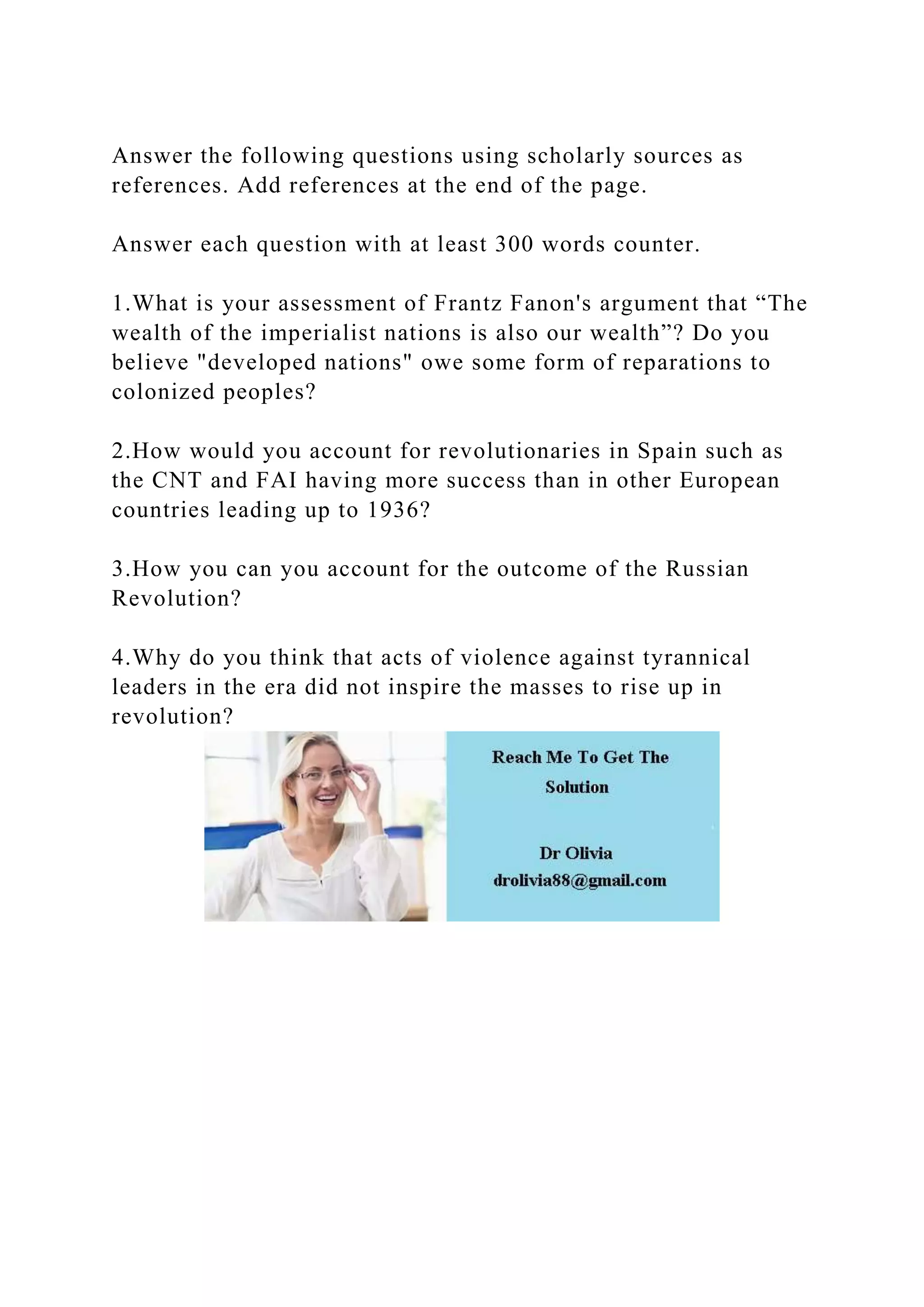 Answer the following questions using scholarly sources as
references. Add references at the end of the page.
Answer each question with at least 300 words counter.
1.What is your assessment of Frantz Fanon's argument that “The
wealth of the imperialist nations is also our wealth”? Do you
believe "developed nations" owe some form of reparations to
colonized peoples?
2.How would you account for revolutionaries in Spain such as
the CNT and FAI having more success than in other European
countries leading up to 1936?
3.How you can you account for the outcome of the Russian
Revolution?
4.Why do you think that acts of violence against tyrannical
leaders in the era did not inspire the masses to rise up in
revolution?