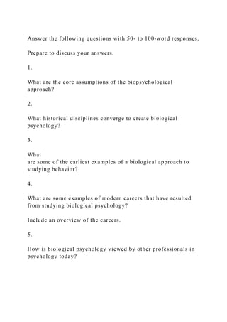 Answer the following questions with 50- to 100-word responses.
Prepare to discuss your answers.
1.
What are the core assumptions of the biopsychological
approach?
2.
What historical disciplines converge to create biological
psychology?
3.
What
are some of the earliest examples of a biological approach to
studying behavior?
4.
What are some examples of modern careers that have resulted
from studying biological psychology?
Include an overview of the careers.
5.
How is biological psychology viewed by other professionals in
psychology today?
 